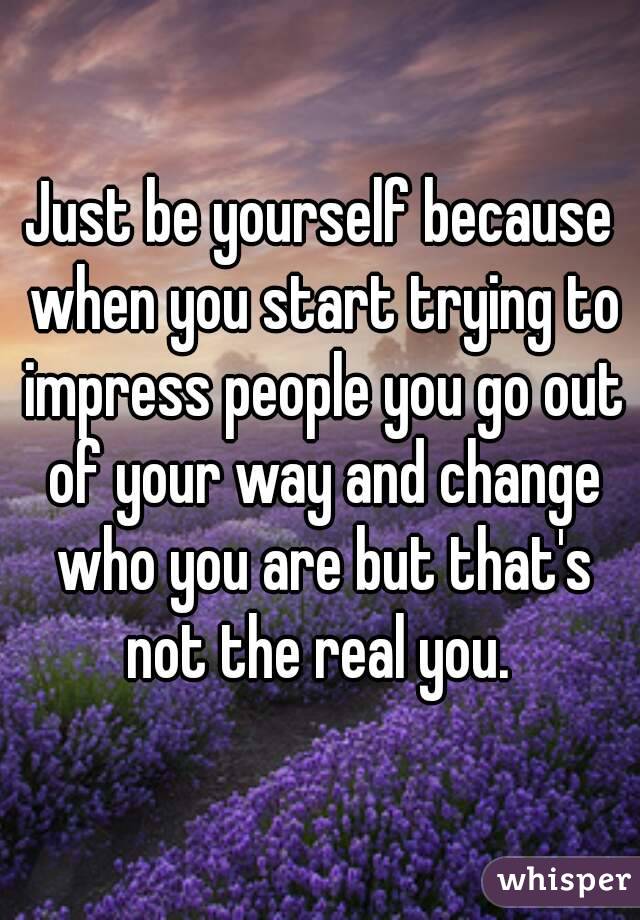 Just be yourself because when you start trying to impress people you go out of your way and change who you are but that's not the real you. 