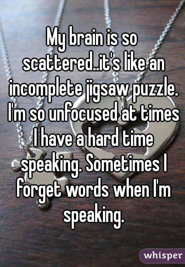 My brain is so scattered..it's like an incomplete jigsaw puzzle. I'm so unfocused at times I have a hard time speaking. Sometimes I forget words when I'm speaking.