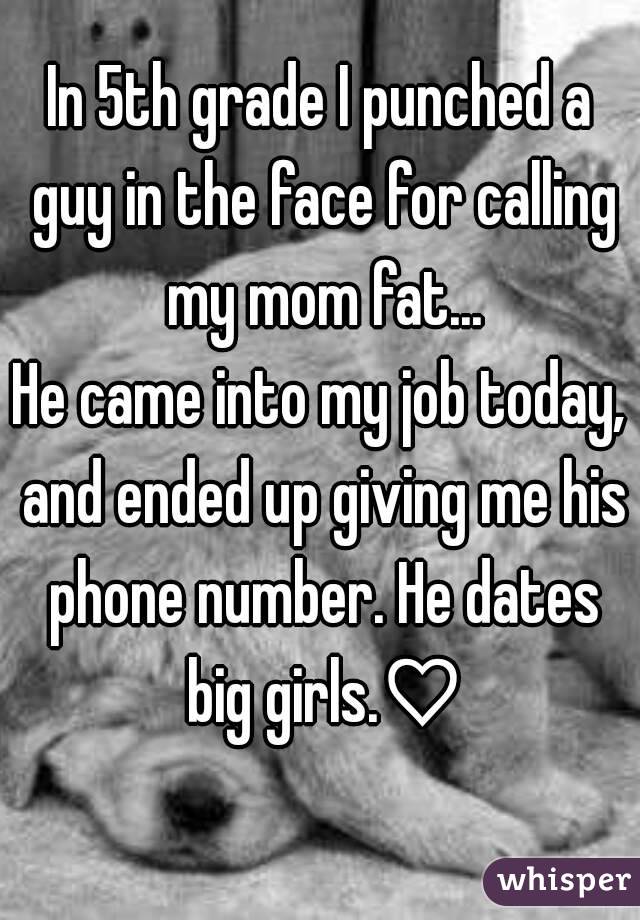 In 5th grade I punched a guy in the face for calling my mom fat...
He came into my job today, and ended up giving me his phone number. He dates big girls.♡