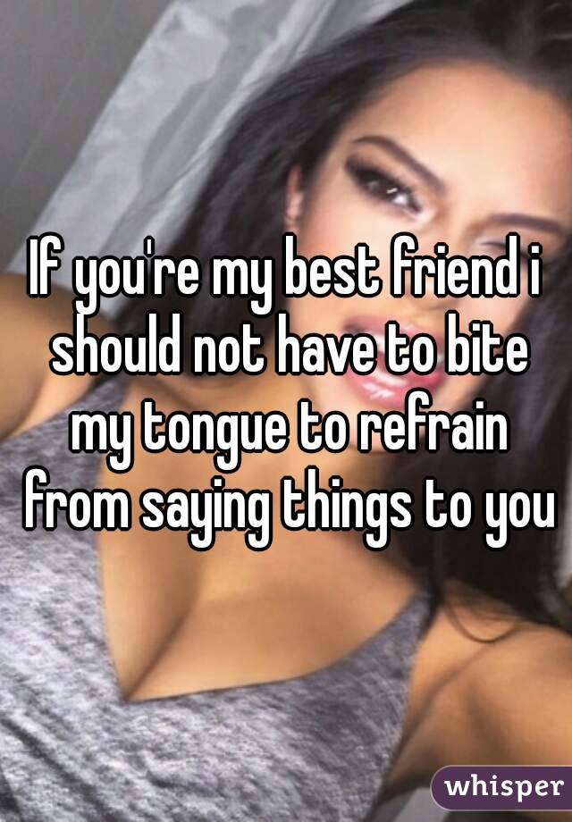 If you're my best friend i should not have to bite my tongue to refrain from saying things to you