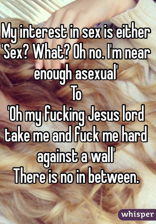 My interest in sex is either 
'Sex? What? Oh no. I'm near enough asexual' 
To
'Oh my fucking Jesus lord take me and fuck me hard against a wall' 
There is no in between. 