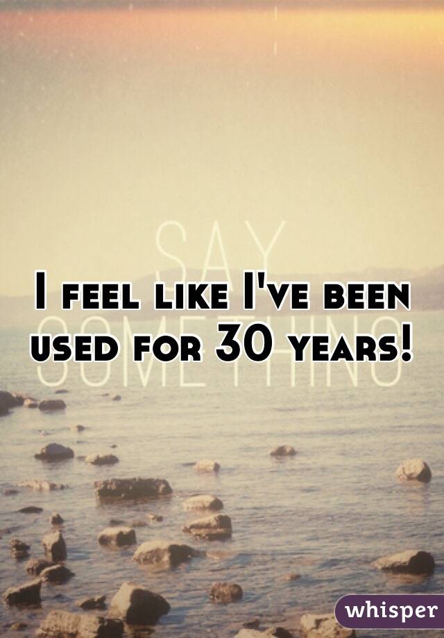 I feel like I've been used for 30 years!