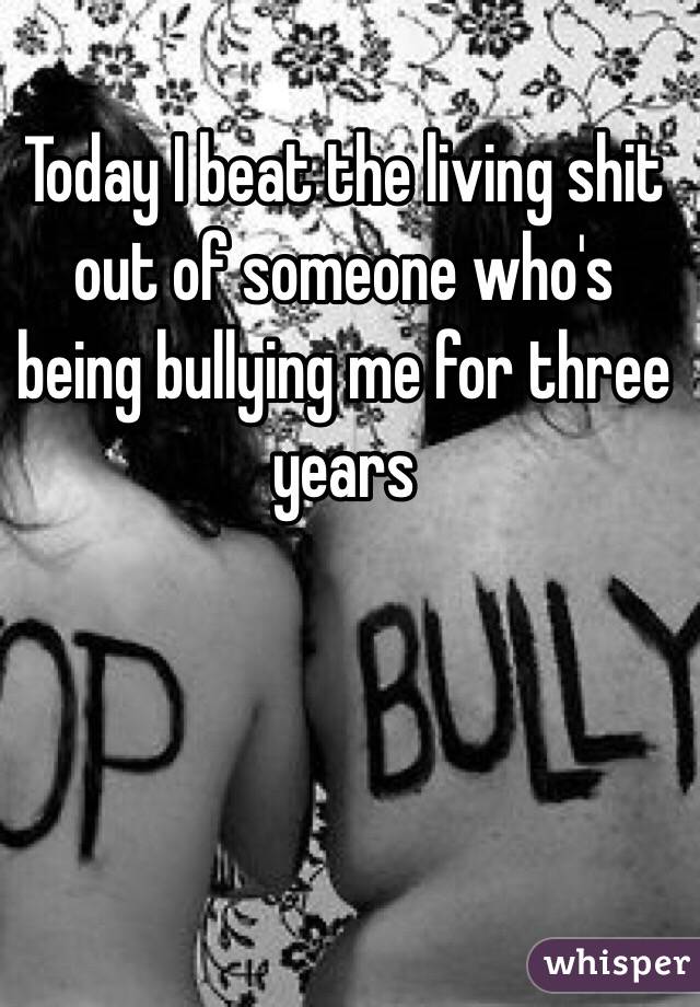 Today I beat the living shit out of someone who's being bullying me for three years