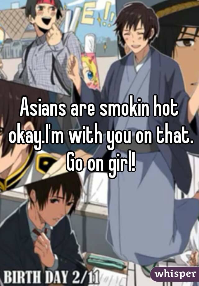 Asians are smokin hot okay.I'm with you on that. Go on girl!