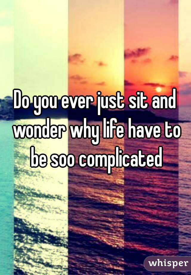 Do you ever just sit and wonder why life have to be soo complicated