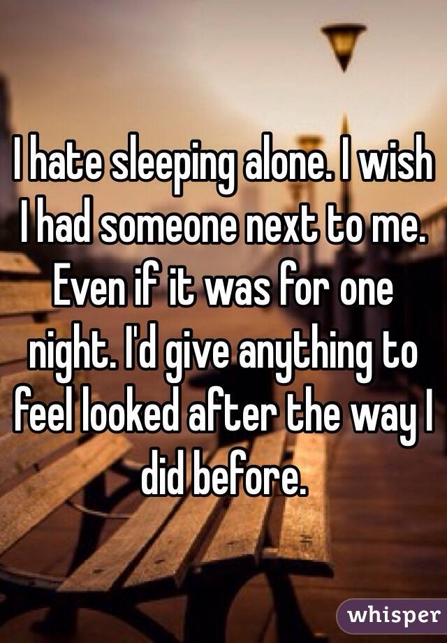 I hate sleeping alone. I wish I had someone next to me. Even if it was for one night. I'd give anything to feel looked after the way I did before. 