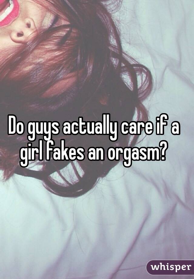 Do guys actually care if a girl fakes an orgasm? 