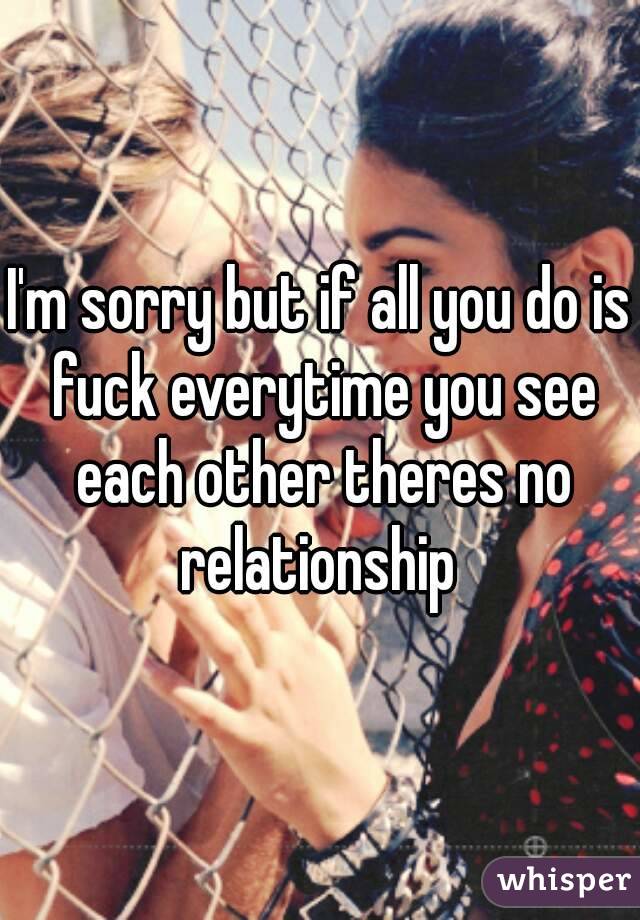 I'm sorry but if all you do is fuck everytime you see each other theres no relationship 