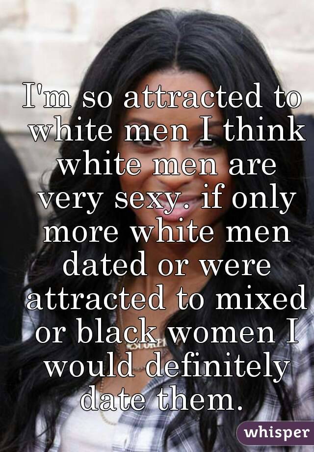 I'm so attracted to white men I think white men are very sexy. if only more white men dated or were attracted to mixed or black women I would definitely date them. 