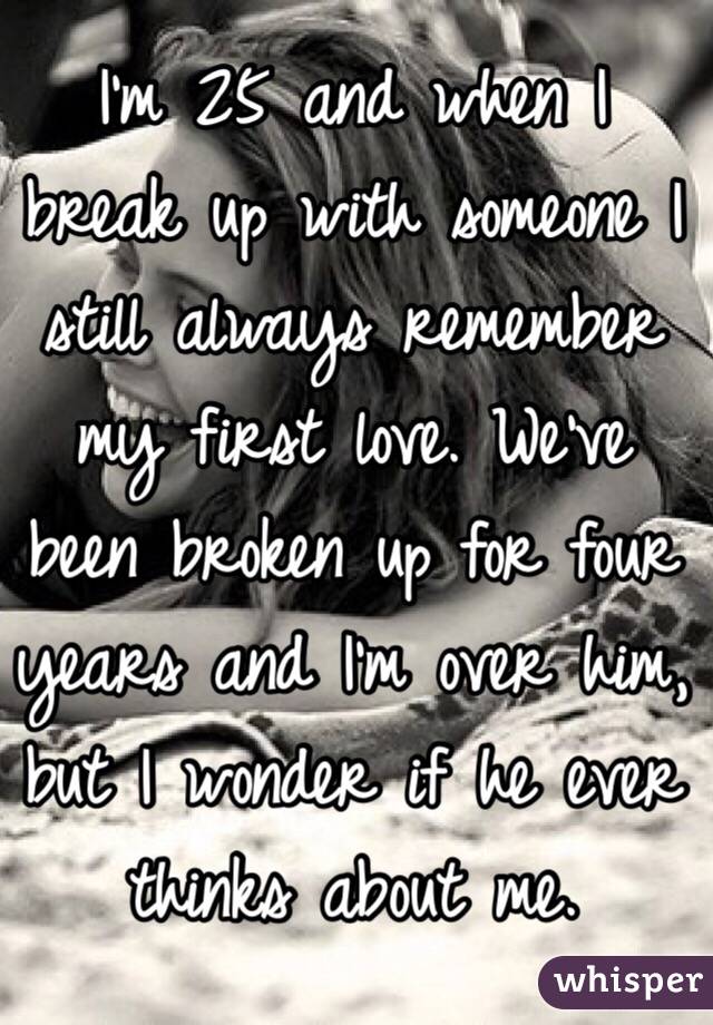 I'm 25 and when I break up with someone I still always remember my first love. We've been broken up for four years and I'm over him, but I wonder if he ever thinks about me.