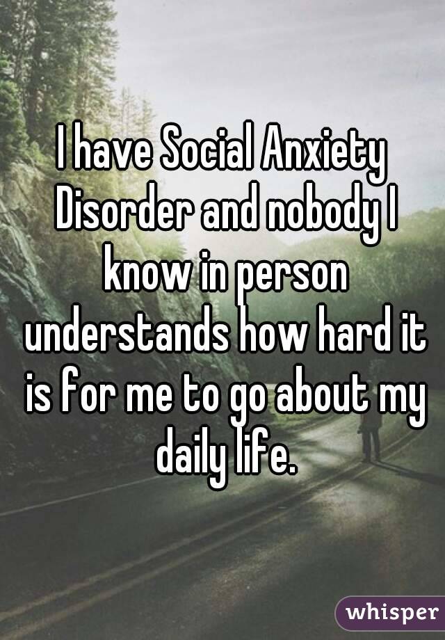 I have Social Anxiety Disorder and nobody I know in person understands how hard it is for me to go about my daily life.