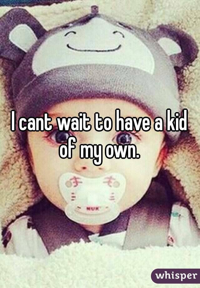 I cant wait to have a kid of my own. 