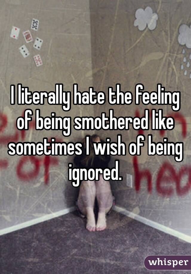 I literally hate the feeling of being smothered like sometimes I wish of being ignored.