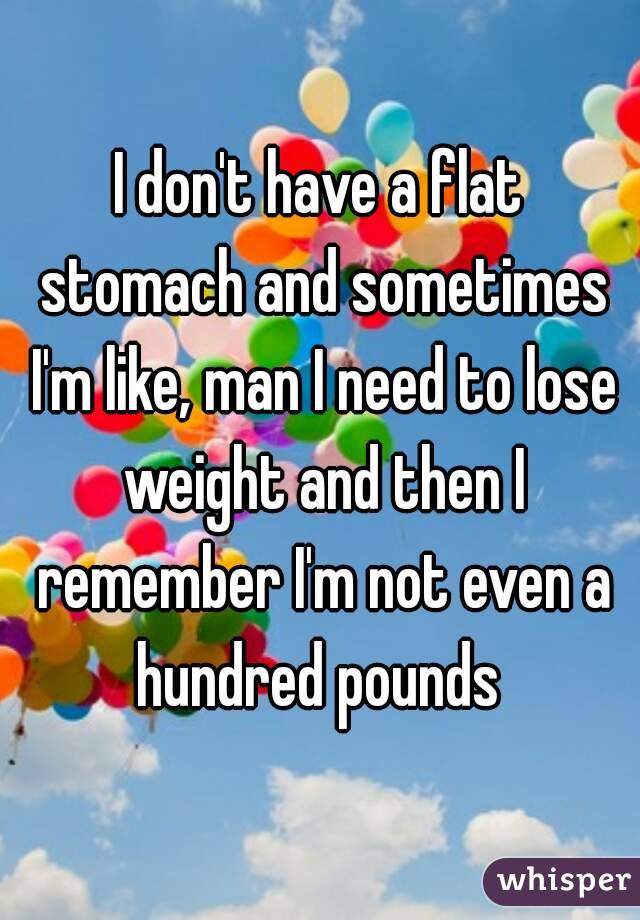 I don't have a flat stomach and sometimes I'm like, man I need to lose weight and then I remember I'm not even a hundred pounds 