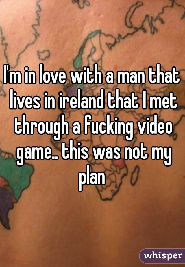 I'm in love with a man that lives in ireland that I met through a fucking video game.. this was not my plan 