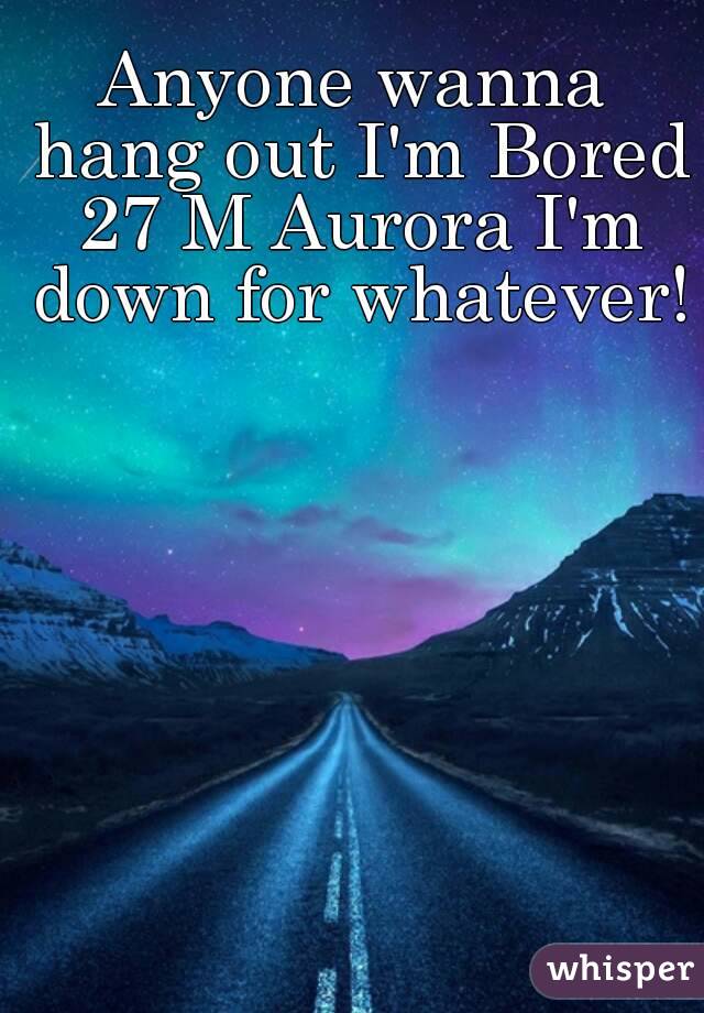 Anyone wanna hang out I'm Bored 27 M Aurora I'm down for whatever!