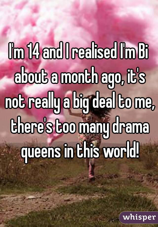 I'm 14 and I realised I'm Bi about a month ago, it's not really a big deal to me, there's too many drama queens in this world!