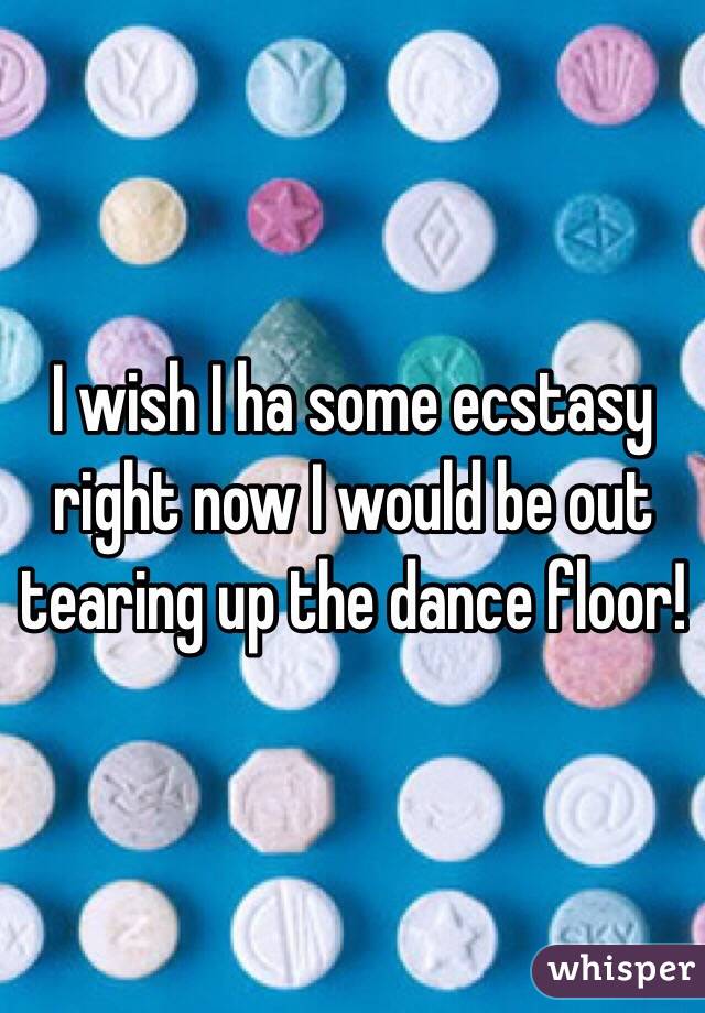 I wish I ha some ecstasy right now I would be out tearing up the dance floor!