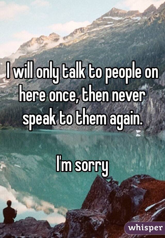 I will only talk to people on here once, then never speak to them again.

I'm sorry