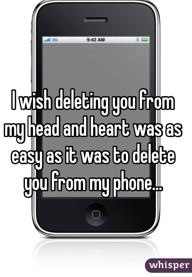 I wish deleting you from my head and heart was as easy as it was to delete you from my phone...