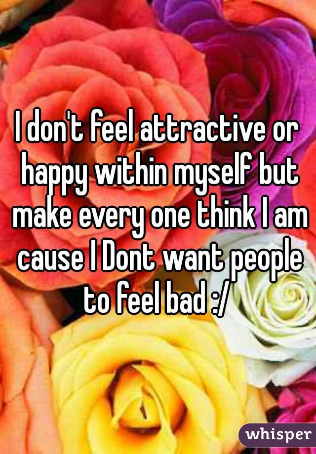 I don't feel attractive or happy within myself but make every one think I am cause I Dont want people to feel bad :/ 