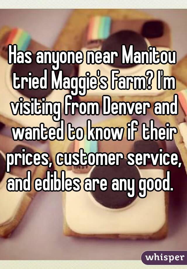 Has anyone near Manitou tried Maggie's Farm? I'm visiting from Denver and wanted to know if their prices, customer service, and edibles are any good.  