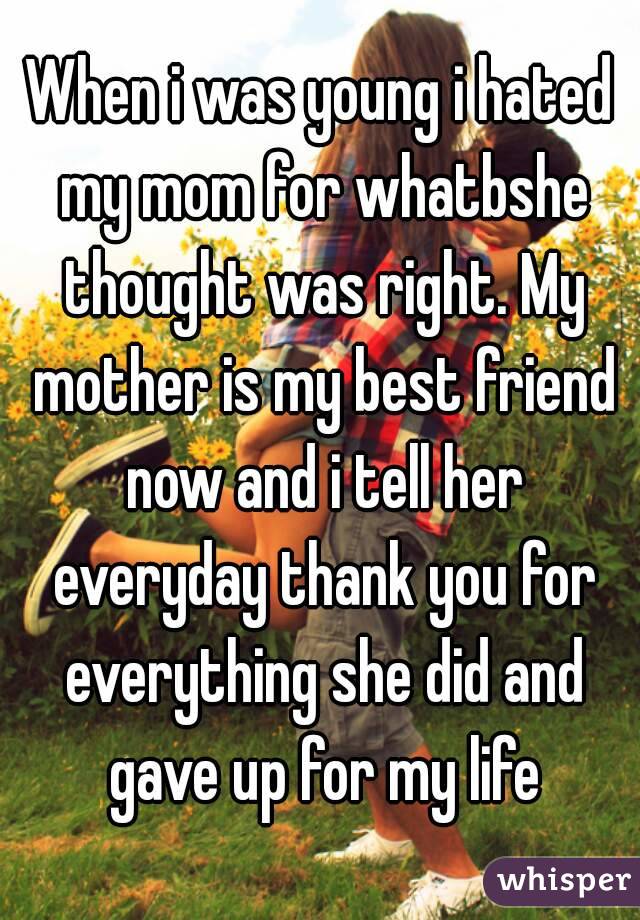 When i was young i hated my mom for whatbshe thought was right. My mother is my best friend now and i tell her everyday thank you for everything she did and gave up for my life