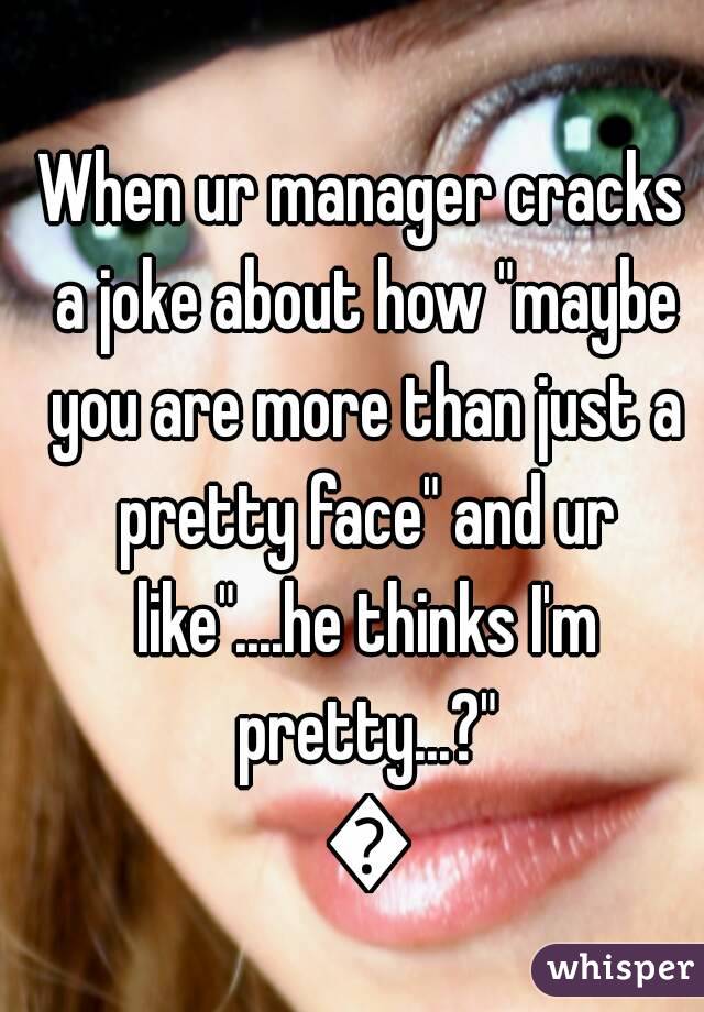 When ur manager cracks a joke about how "maybe you are more than just a pretty face" and ur like"....he thinks I'm pretty...?" 😁