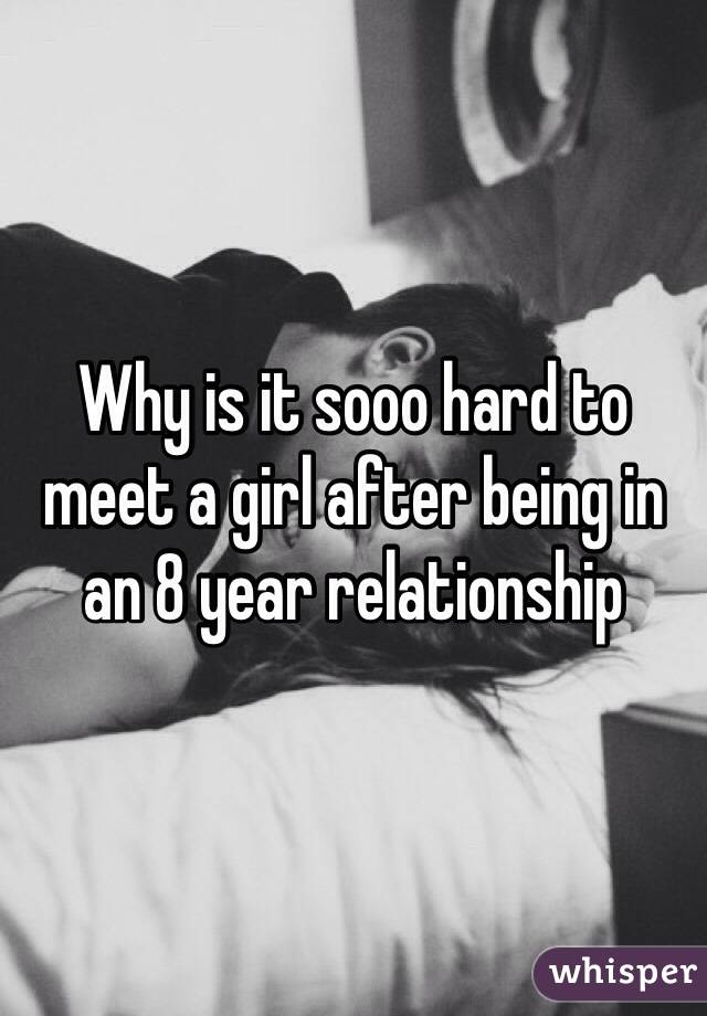 Why is it sooo hard to meet a girl after being in an 8 year relationship