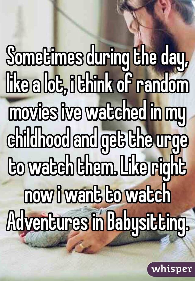 Sometimes during the day, like a lot, i think of random movies ive watched in my childhood and get the urge to watch them. Like right now i want to watch Adventures in Babysitting.