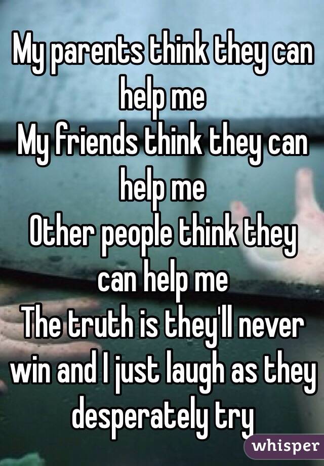 My parents think they can help me 
My friends think they can help me
Other people think they can help me
The truth is they'll never win and I just laugh as they desperately try