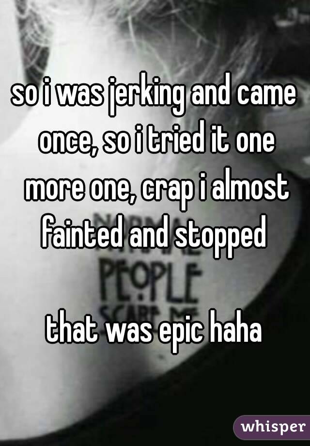 so i was jerking and came once, so i tried it one more one, crap i almost fainted and stopped 

that was epic haha