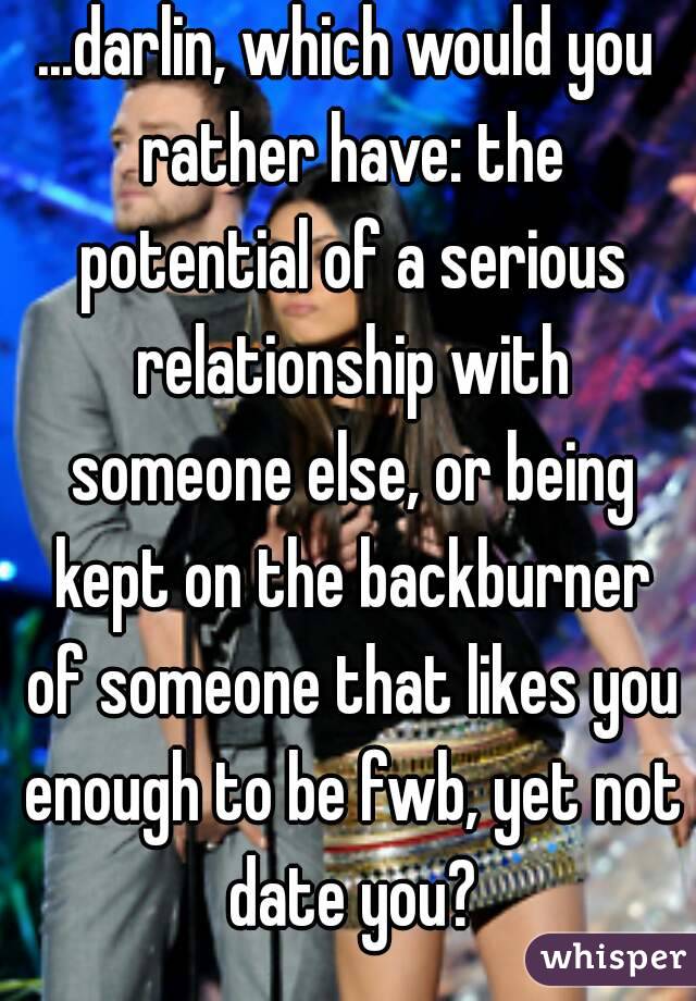 ...darlin, which would you rather have: the potential of a serious relationship with someone else, or being kept on the backburner of someone that likes you enough to be fwb, yet not date you?