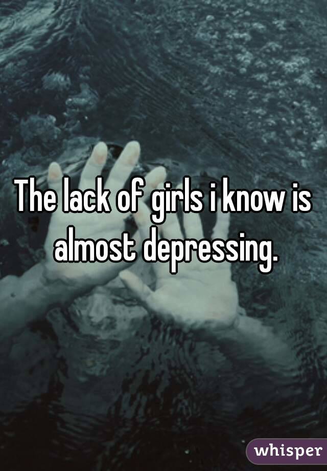 The lack of girls i know is almost depressing.