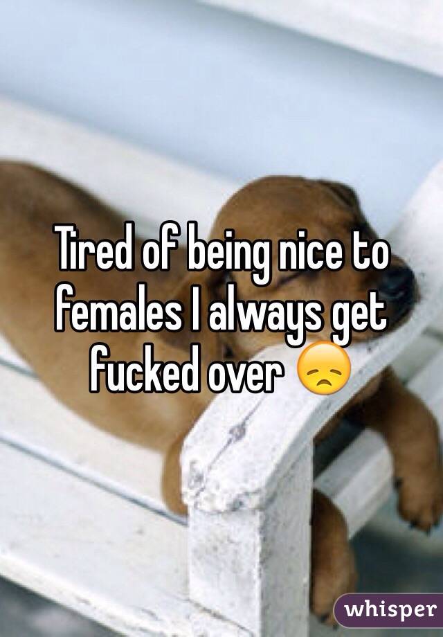 Tired of being nice to females I always get fucked over 😞