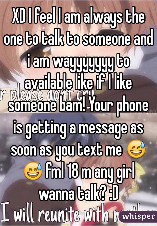 XD I feel I am always the one to talk to someone and i am wayyyyyyy to available like if I like someone bam! Your phone is getting a message as soon as you text me 😅😅 fml 18 m any girl wanna talk? :D