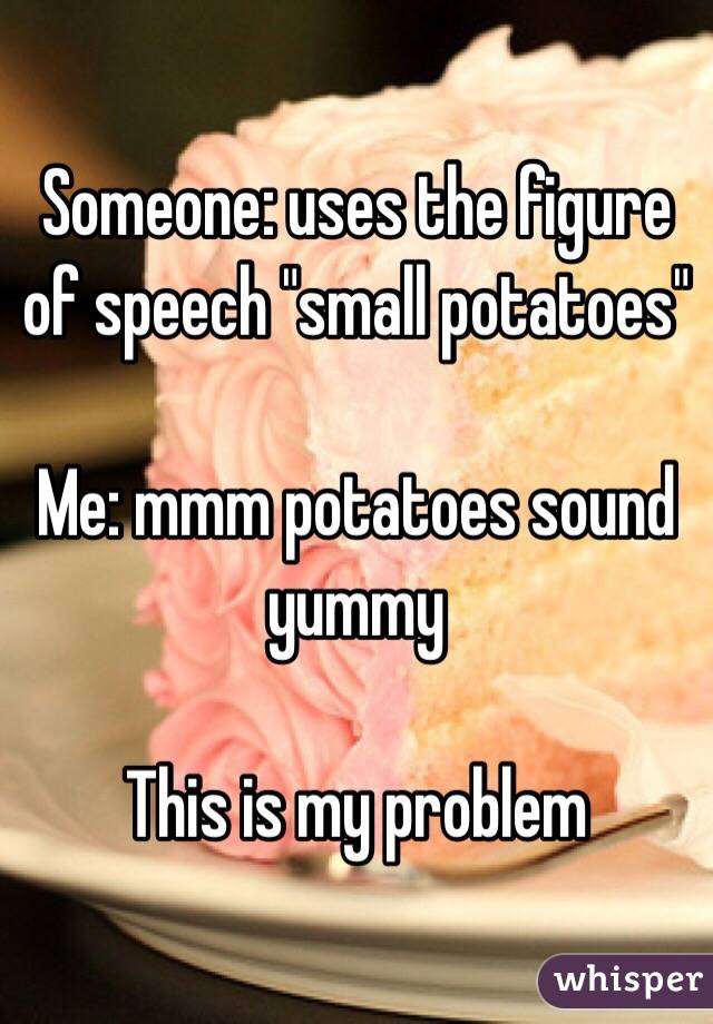 Someone: uses the figure of speech "small potatoes"

Me: mmm potatoes sound yummy

This is my problem 