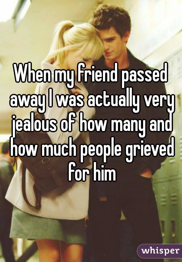 When my friend passed away I was actually very jealous of how many and how much people grieved for him