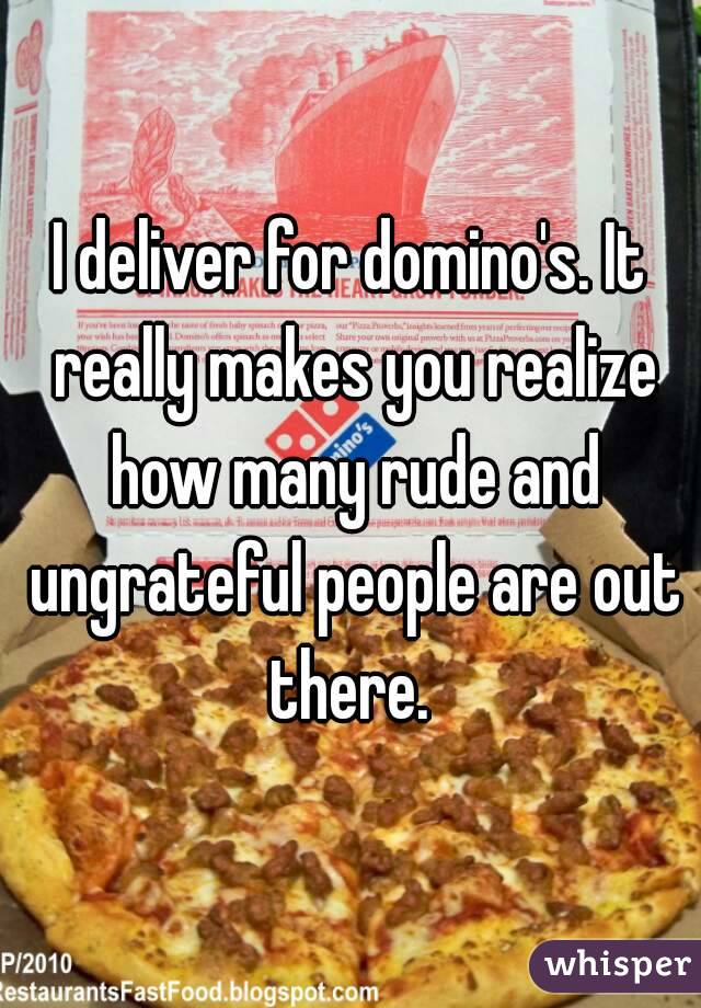 I deliver for domino's. It really makes you realize how many rude and ungrateful people are out there. 