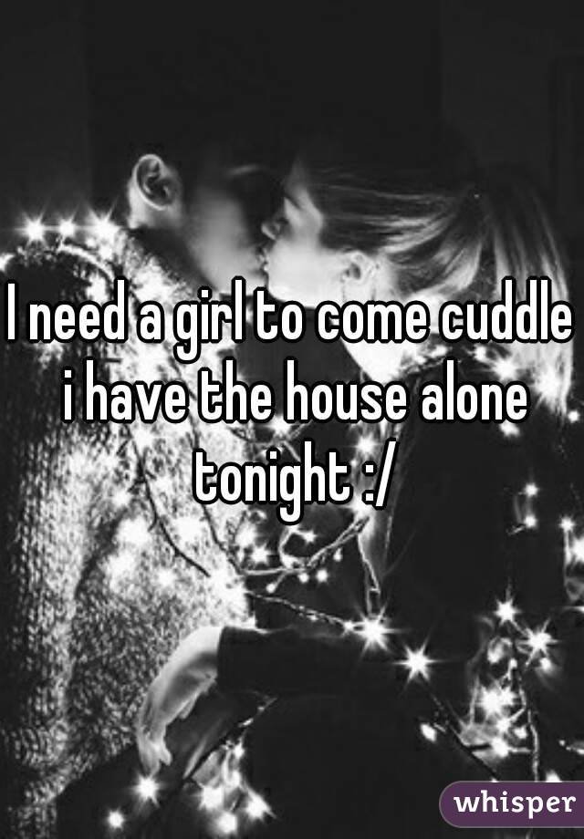 I need a girl to come cuddle i have the house alone tonight :/