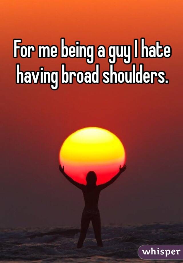 For me being a guy I hate having broad shoulders.