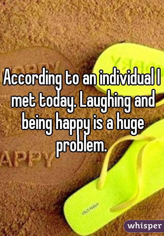 According to an individual I met today. Laughing and being happy is a huge problem. 