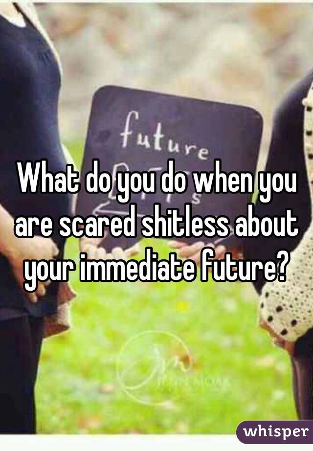 What do you do when you are scared shitless about your immediate future?