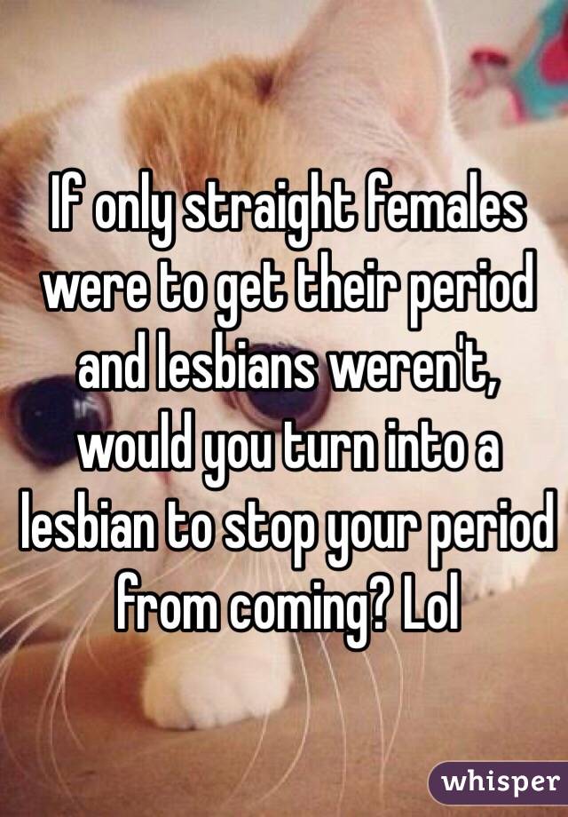 If only straight females were to get their period and lesbians weren't, would you turn into a lesbian to stop your period from coming? Lol 