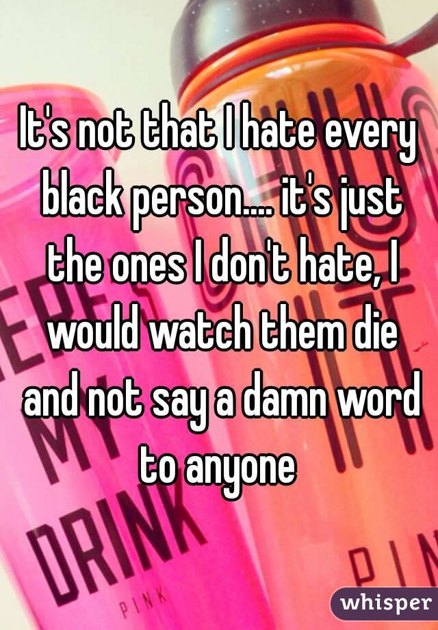 It's not that I hate every black person.... it's just the ones I don't hate, I would watch them die and not say a damn word to anyone 