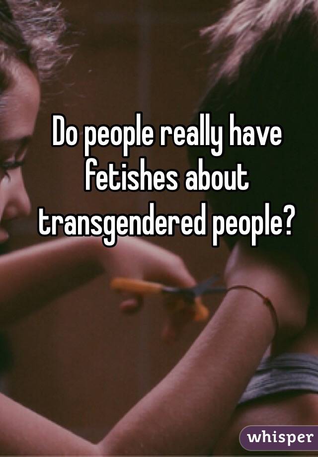 Do people really have fetishes about transgendered people? 