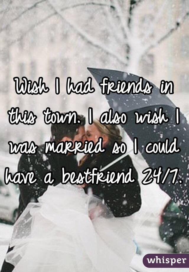 Wish I had friends in this town. I also wish I was married so I could have a bestfriend 24/7. 