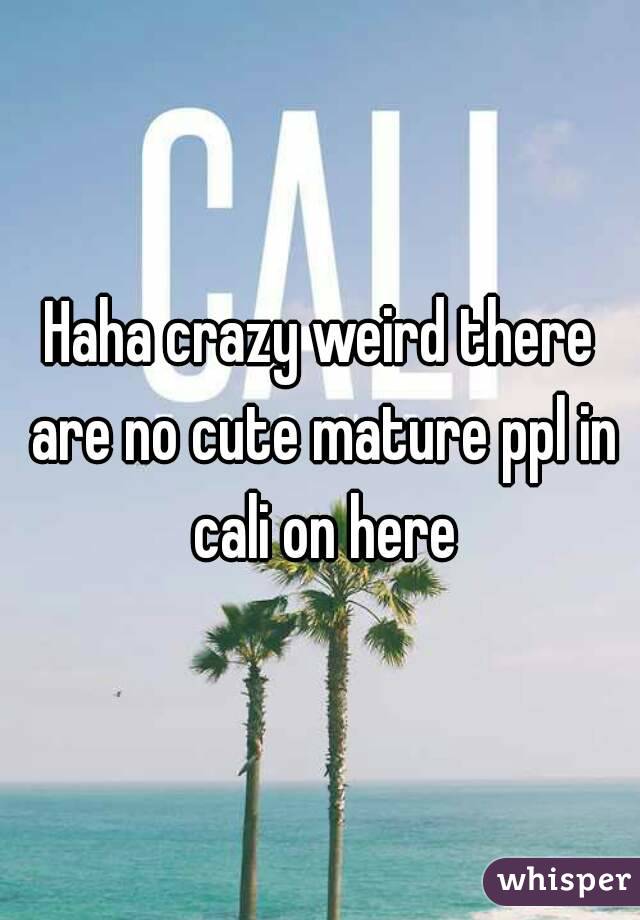 Haha crazy weird there are no cute mature ppl in cali on here