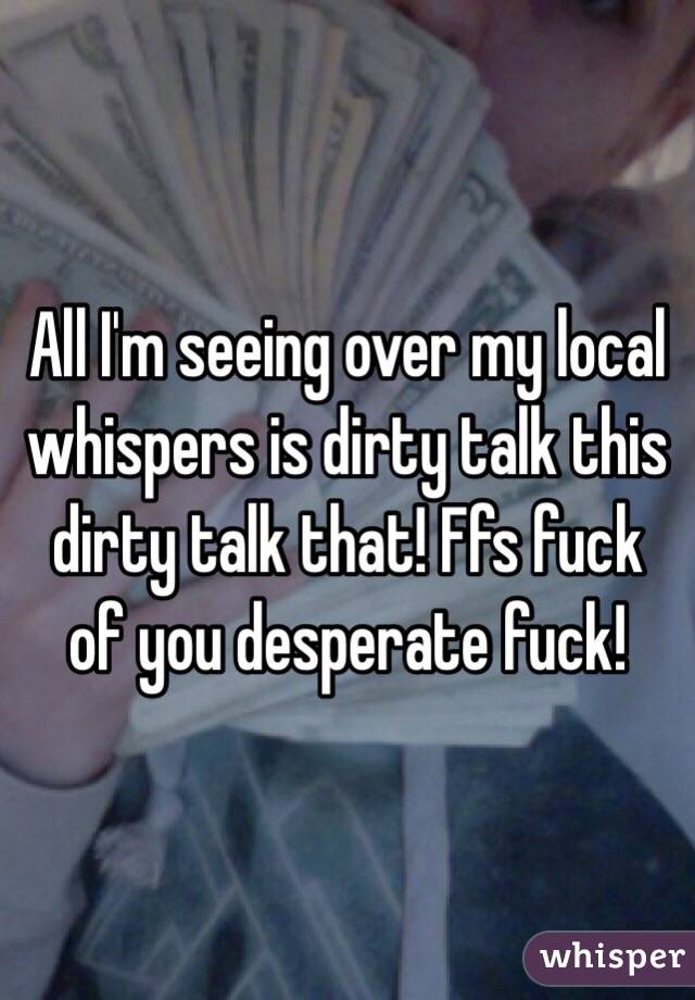 All I'm seeing over my local whispers is dirty talk this dirty talk that! Ffs fuck of you desperate fuck! 