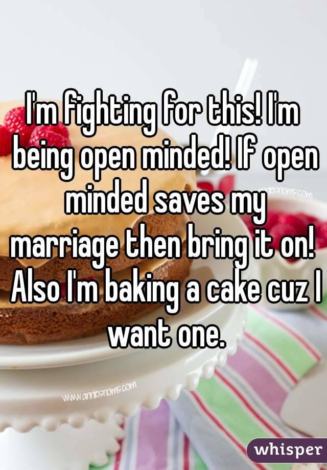 I'm fighting for this! I'm being open minded! If open minded saves my marriage then bring it on!  Also I'm baking a cake cuz I want one.